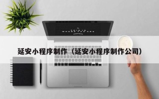 吉林延安小程序制作（延安小程序制作公司）