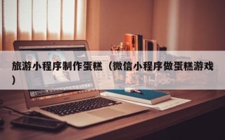 吉林旅游小程序制作蛋糕（微信小程序做蛋糕游戏）